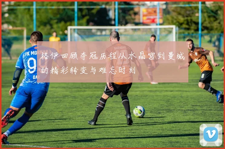 格伊回顾夺冠历程从水晶宫到曼城的精彩转变与难忘时刻