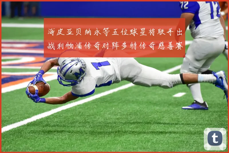 海皮亚贝纳永等五位球星将联手出战利物浦传奇对阵多特传奇慈善赛
