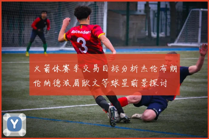 火箭休赛季交易目标分析杰伦布朗伦纳德浓眉欧文等球星前景探讨