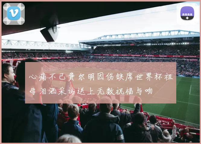 心痛不已费尔明因伤缺席世界杯祖母泪洒采访送上无数祝福与吻