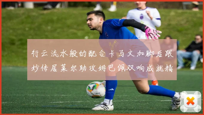 行云流水般的配合卡马文加脚后跟妙传居莱尔助攻姆巴佩双响成就精彩瞬间