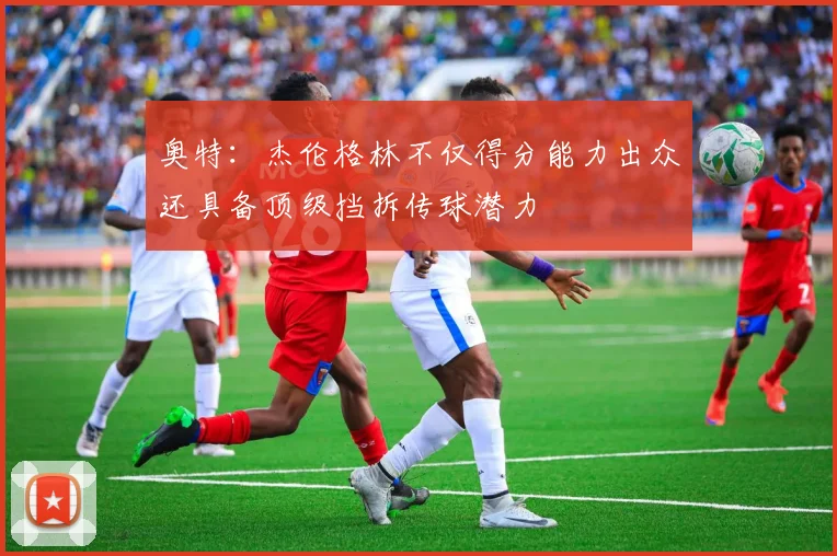 奥特：杰伦格林不仅得分能力出众还具备顶级挡拆传球潜力