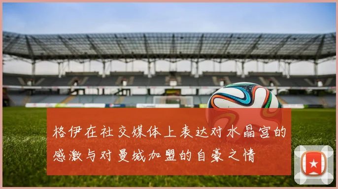 格伊在社交媒体上表达对水晶宫的感激与对曼城加盟的自豪之情