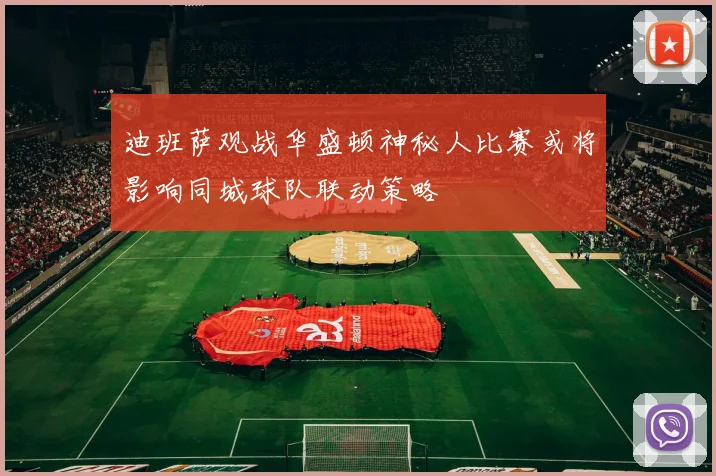 迪班萨观战华盛顿神秘人比赛或将影响同城球队联动策略