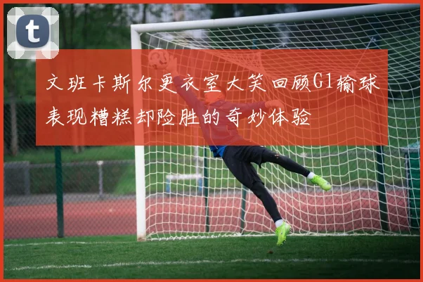 文班卡斯尔更衣室大笑回顾G1输球表现糟糕却险胜的奇妙体验
