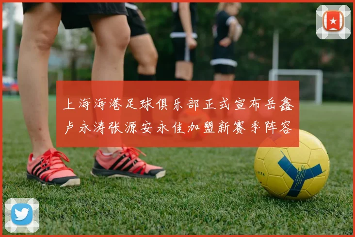 上海海港足球俱乐部正式宣布岳鑫卢永涛张源安永佳加盟新赛季阵容更新