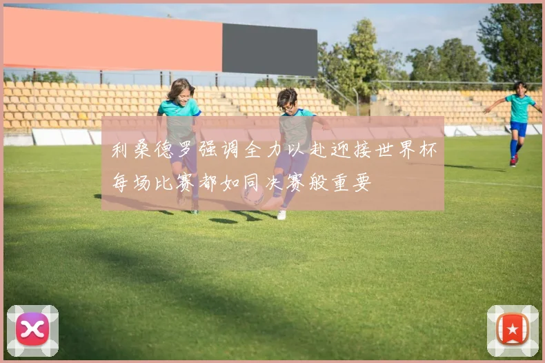利桑德罗强调全力以赴迎接世界杯每场比赛都如同决赛般重要