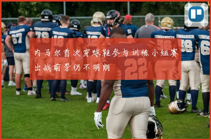 内马尔首次穿球鞋参与训练小组赛出战前景仍不明朗