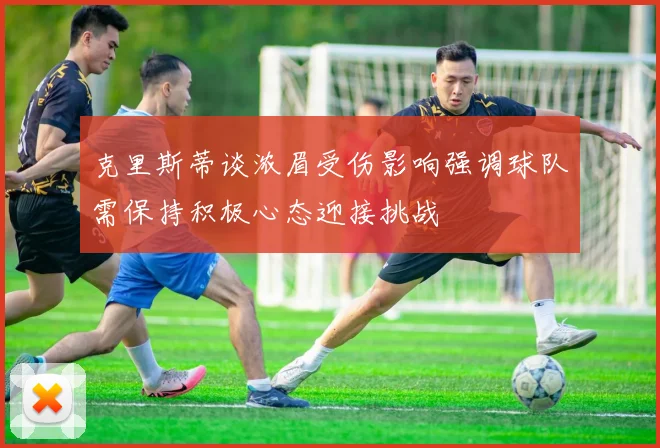 克里斯蒂谈浓眉受伤影响强调球队需保持积极心态迎接挑战