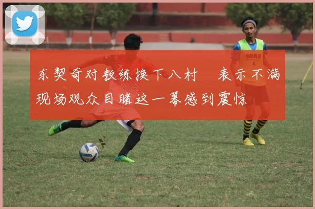 东契奇对教练换下八村塁表示不满现场观众目睹这一幕感到震惊