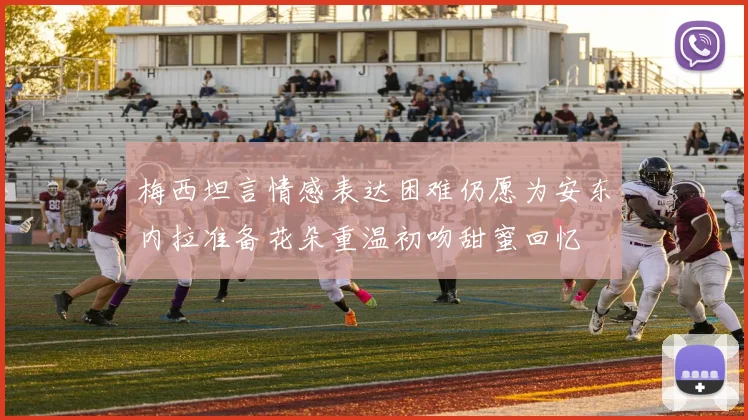梅西坦言情感表达困难仍愿为安东内拉准备花朵重温初吻甜蜜回忆