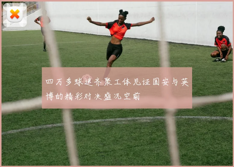 四万多球迷齐聚工体见证国安与英博的精彩对决盛况空前