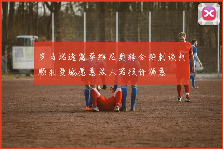 罗马诺透露萨维尼奥转会热刺谈判顺利曼城愿意放人若报价满意