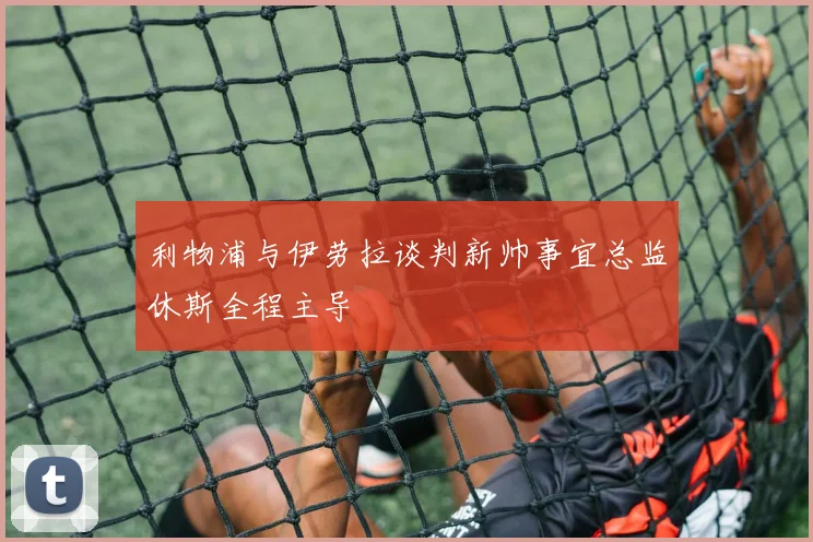 利物浦与伊劳拉谈判新帅事宜总监休斯全程主导