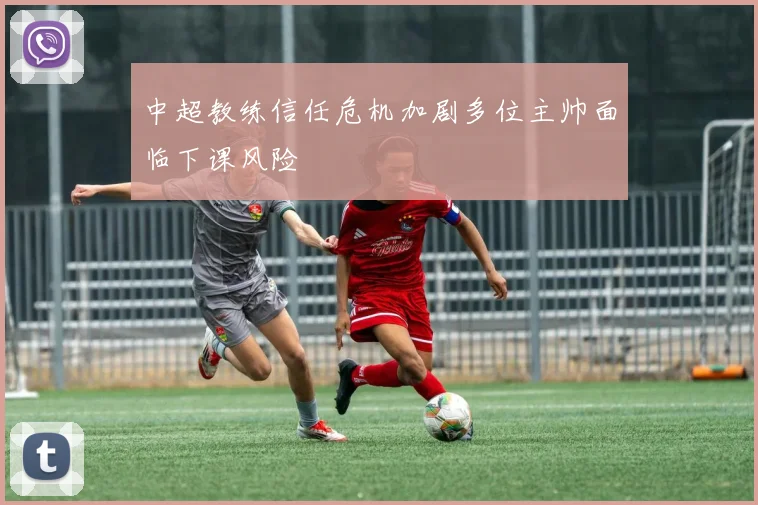 中超教练信任危机加剧多位主帅面临下课风险