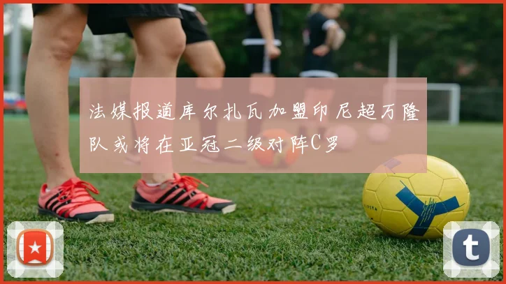 法媒报道库尔扎瓦加盟印尼超万隆队或将在亚冠二级对阵C罗