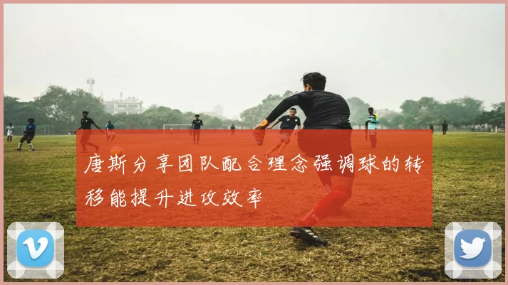 唐斯分享团队配合理念强调球的转移能提升进攻效率
