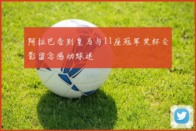 阿拉巴告别皇马与11座冠军奖杯合影留念感动球迷