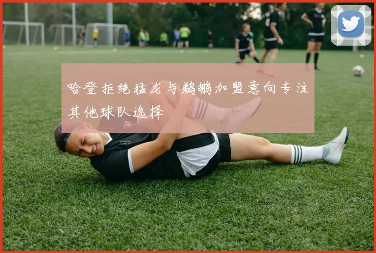 哈登拒绝猛龙与鹈鹕加盟意向专注其他球队选择