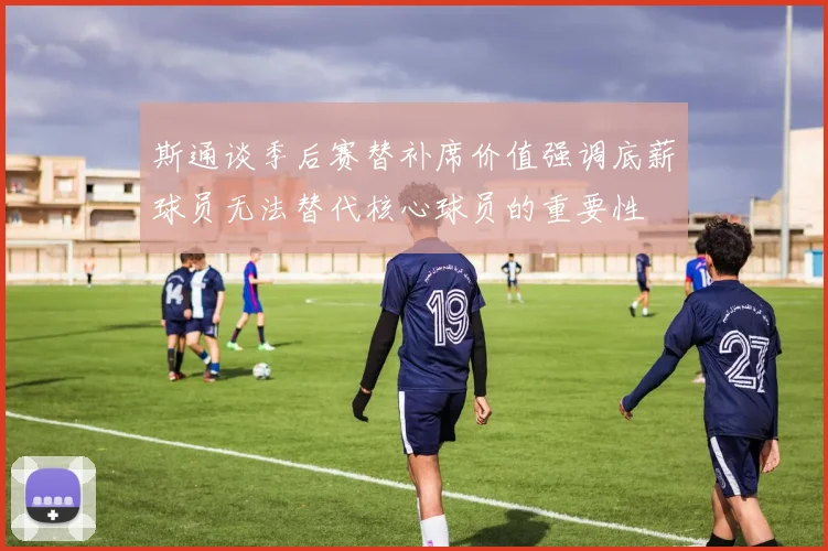 斯通谈季后赛替补席价值强调底薪球员无法替代核心球员的重要性